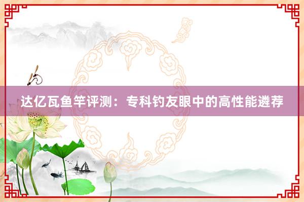 达亿瓦鱼竿评测：专科钓友眼中的高性能遴荐