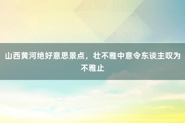 山西黄河绝好意思景点，壮不雅中意令东谈主叹为不雅止